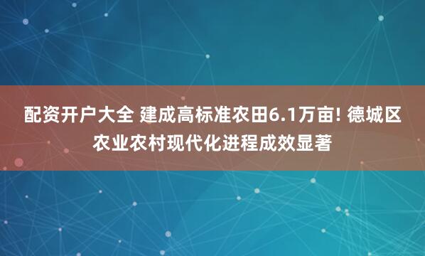 配资开户大全 建成高标准农田6.1万亩! 德城区农业农村现代化进程成效显著