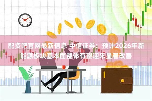 配资吧官网最新信息 中信证券：预计2026年新能源板块基本面整体有望迎来显著改善