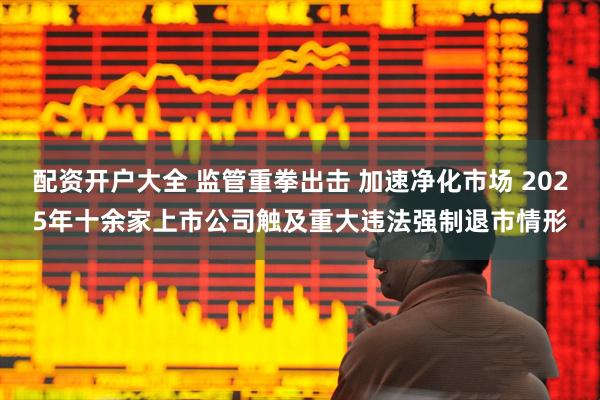 配资开户大全 监管重拳出击 加速净化市场 2025年十余家上市公司触及重大违法强制退市情形