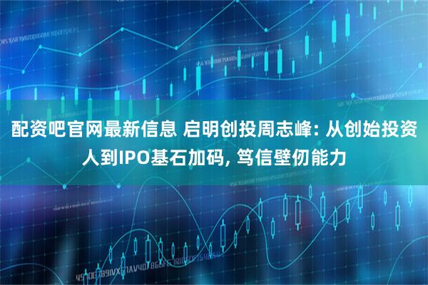 配资吧官网最新信息 启明创投周志峰: 从创始投资人到IPO基石加码, 笃信壁仞能力