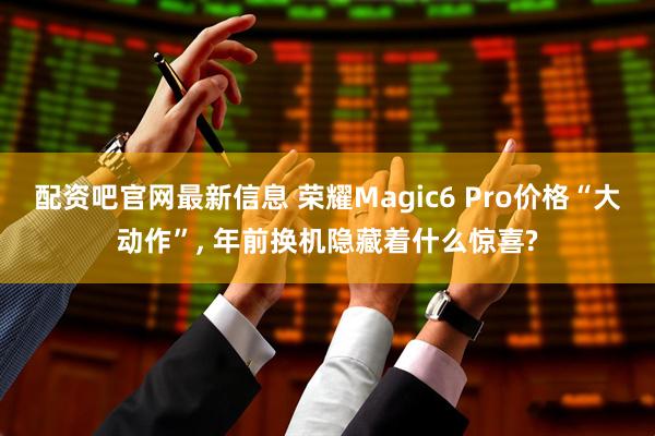 配资吧官网最新信息 荣耀Magic6 Pro价格“大动作”, 年前换机隐藏着什么惊喜?