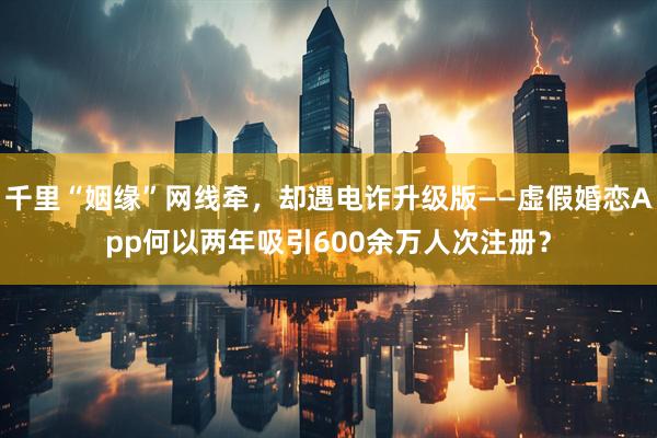 千里“姻缘”网线牵，却遇电诈升级版——虚假婚恋App何以两年吸引600余万人次注册？