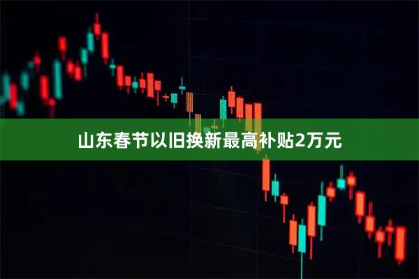 山东春节以旧换新最高补贴2万元