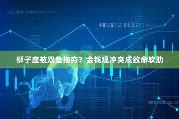 狮子座被双鱼拖穷？金钱观冲突成致命软肋