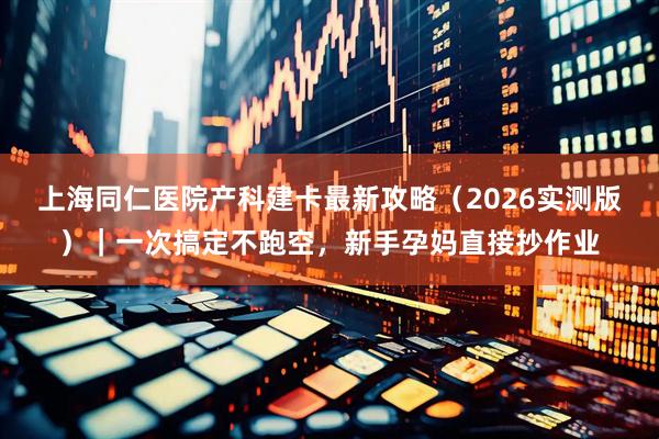 上海同仁医院产科建卡最新攻略（2026实测版）｜一次搞定不跑空，新手孕妈直接抄作业