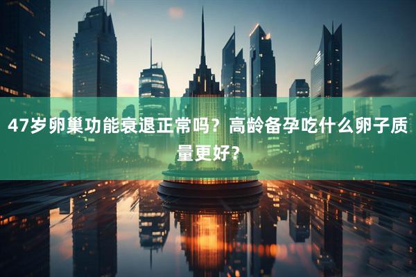 47岁卵巢功能衰退正常吗？高龄备孕吃什么卵子质量更好？