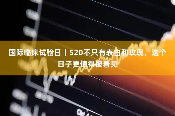 国际临床试验日丨520不只有表白和玫瑰，这个日子更值得被看见