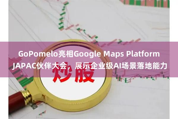 GoPomelo亮相Google Maps Platform JAPAC伙伴大会，展示企业级AI场景落地能力