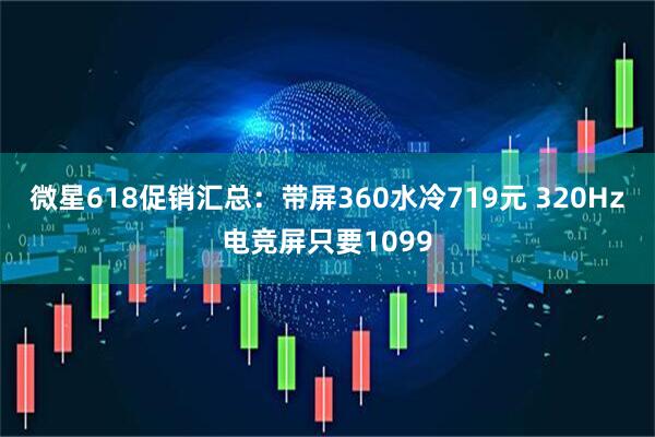 微星618促销汇总：带屏360水冷719元 320Hz电竞屏只要1099