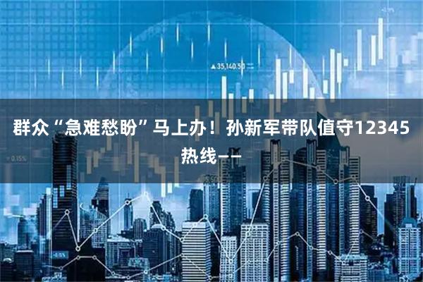 群众“急难愁盼”马上办！孙新军带队值守12345热线——