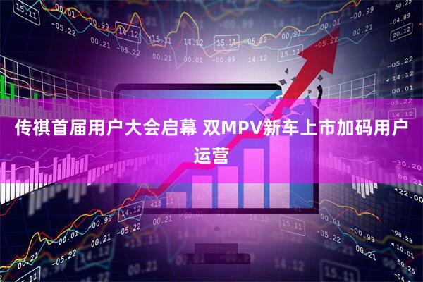 传祺首届用户大会启幕 双MPV新车上市加码用户运营