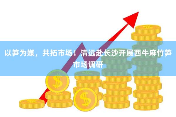 以笋为媒，共拓市场！清远赴长沙开展西牛麻竹笋市场调研
