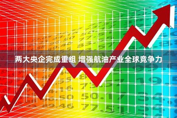 两大央企完成重组 增强航油产业全球竞争力