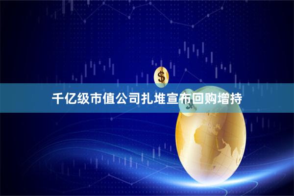 千亿级市值公司扎堆宣布回购增持