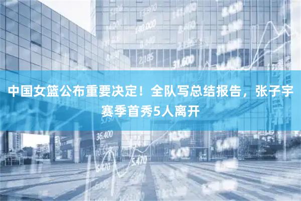中国女篮公布重要决定！全队写总结报告，张子宇赛季首秀5人离开