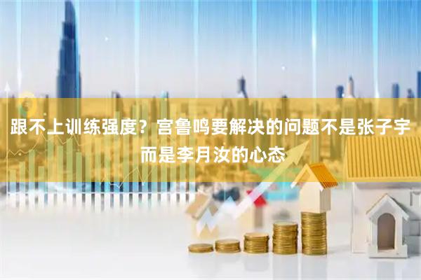 跟不上训练强度？宫鲁鸣要解决的问题不是张子宇 而是李月汝的心态